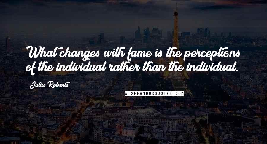 Julia Roberts Quotes: What changes with fame is the perceptions of the individual rather than the individual.