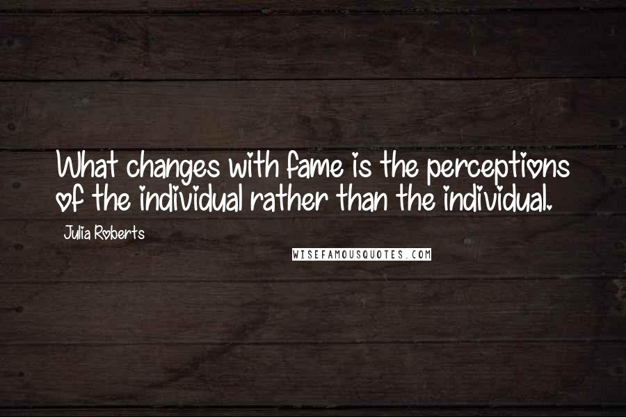 Julia Roberts Quotes: What changes with fame is the perceptions of the individual rather than the individual.
