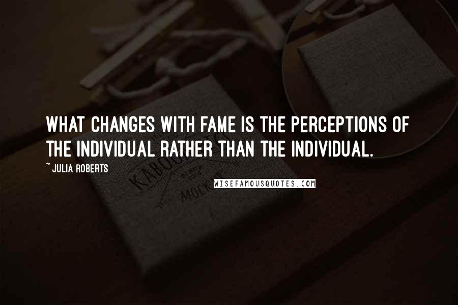 Julia Roberts Quotes: What changes with fame is the perceptions of the individual rather than the individual.