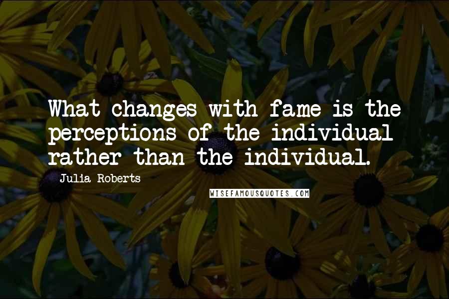 Julia Roberts Quotes: What changes with fame is the perceptions of the individual rather than the individual.