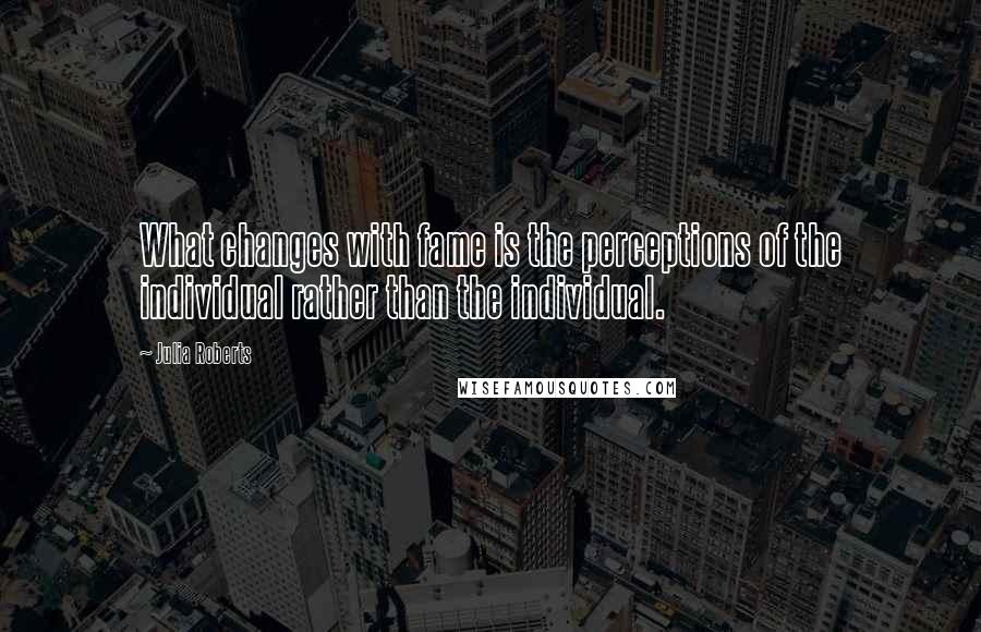 Julia Roberts Quotes: What changes with fame is the perceptions of the individual rather than the individual.