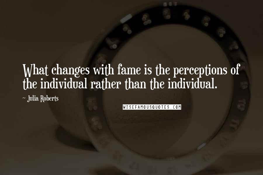 Julia Roberts Quotes: What changes with fame is the perceptions of the individual rather than the individual.