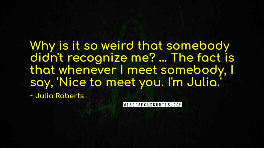 Julia Roberts Quotes: Why is it so weird that somebody didn't recognize me? ... The fact is that whenever I meet somebody, I say, 'Nice to meet you. I'm Julia.'