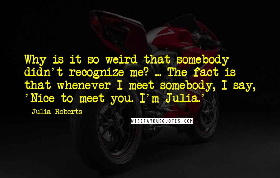 Julia Roberts Quotes: Why is it so weird that somebody didn't recognize me? ... The fact is that whenever I meet somebody, I say, 'Nice to meet you. I'm Julia.'