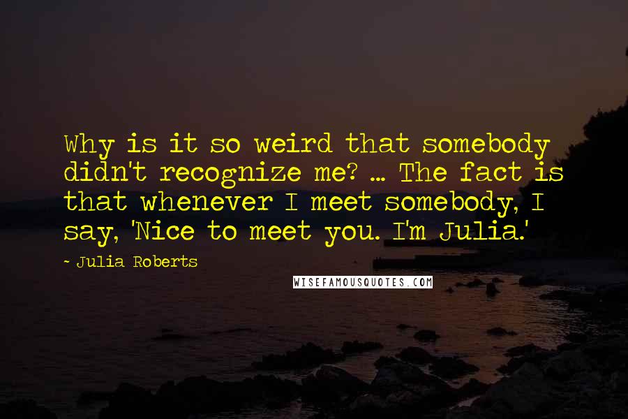 Julia Roberts Quotes: Why is it so weird that somebody didn't recognize me? ... The fact is that whenever I meet somebody, I say, 'Nice to meet you. I'm Julia.'