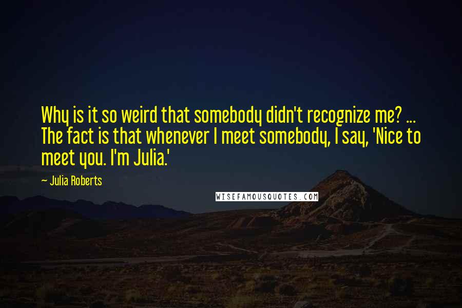 Julia Roberts Quotes: Why is it so weird that somebody didn't recognize me? ... The fact is that whenever I meet somebody, I say, 'Nice to meet you. I'm Julia.'