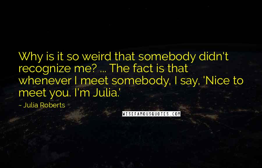 Julia Roberts Quotes: Why is it so weird that somebody didn't recognize me? ... The fact is that whenever I meet somebody, I say, 'Nice to meet you. I'm Julia.'