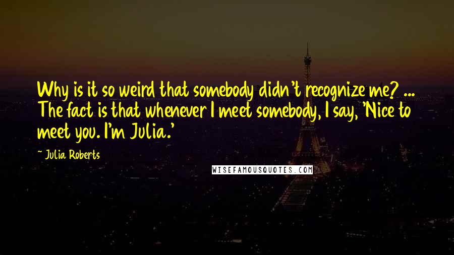 Julia Roberts Quotes: Why is it so weird that somebody didn't recognize me? ... The fact is that whenever I meet somebody, I say, 'Nice to meet you. I'm Julia.'