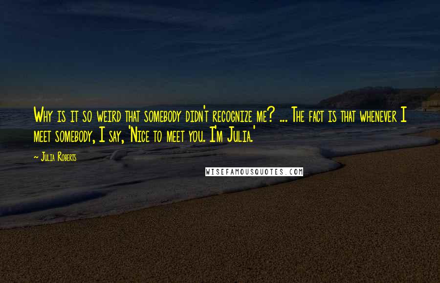 Julia Roberts Quotes: Why is it so weird that somebody didn't recognize me? ... The fact is that whenever I meet somebody, I say, 'Nice to meet you. I'm Julia.'