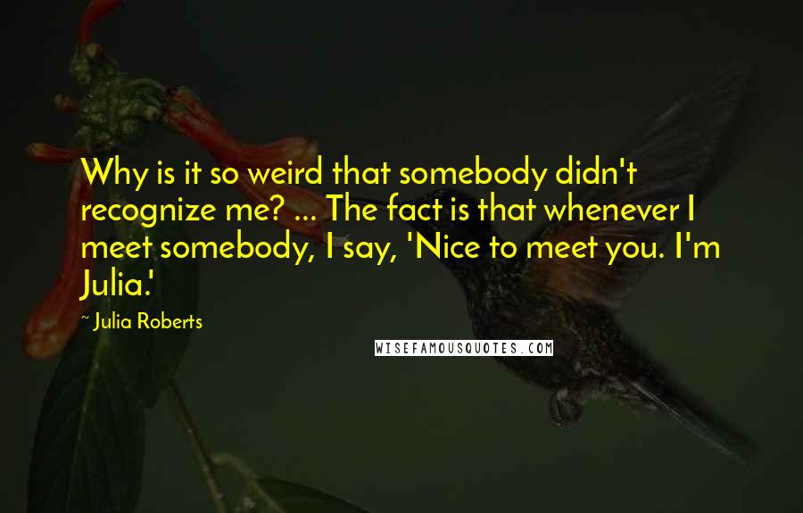 Julia Roberts Quotes: Why is it so weird that somebody didn't recognize me? ... The fact is that whenever I meet somebody, I say, 'Nice to meet you. I'm Julia.'