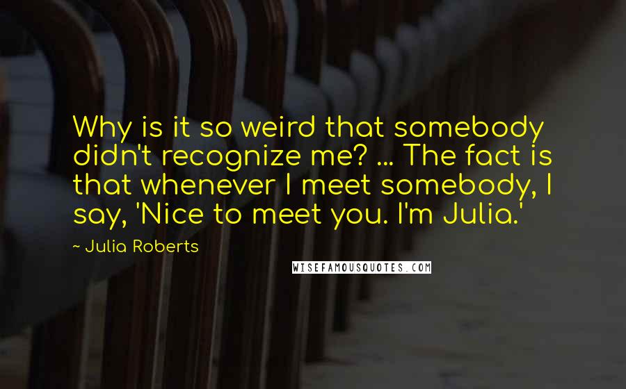 Julia Roberts Quotes: Why is it so weird that somebody didn't recognize me? ... The fact is that whenever I meet somebody, I say, 'Nice to meet you. I'm Julia.'