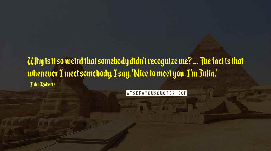 Julia Roberts Quotes: Why is it so weird that somebody didn't recognize me? ... The fact is that whenever I meet somebody, I say, 'Nice to meet you. I'm Julia.'