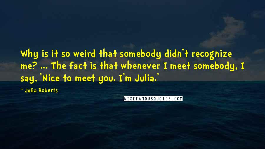 Julia Roberts Quotes: Why is it so weird that somebody didn't recognize me? ... The fact is that whenever I meet somebody, I say, 'Nice to meet you. I'm Julia.'