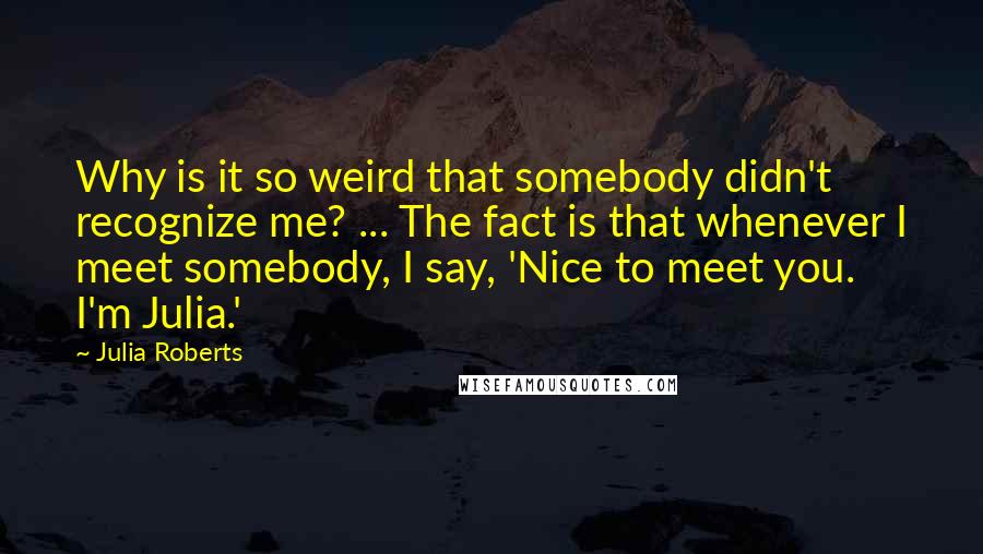 Julia Roberts Quotes: Why is it so weird that somebody didn't recognize me? ... The fact is that whenever I meet somebody, I say, 'Nice to meet you. I'm Julia.'