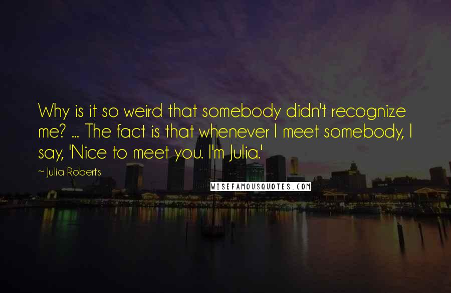 Julia Roberts Quotes: Why is it so weird that somebody didn't recognize me? ... The fact is that whenever I meet somebody, I say, 'Nice to meet you. I'm Julia.'