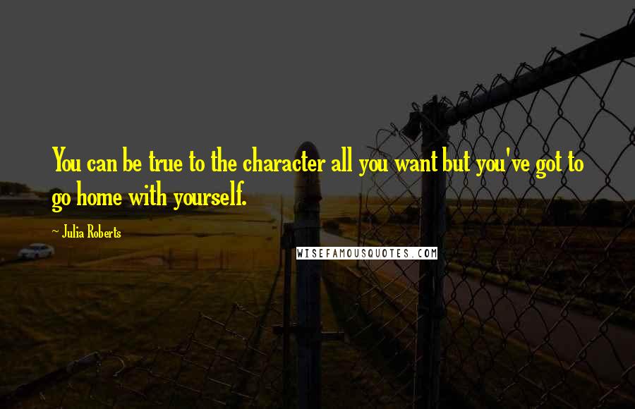 Julia Roberts Quotes: You can be true to the character all you want but you've got to go home with yourself.