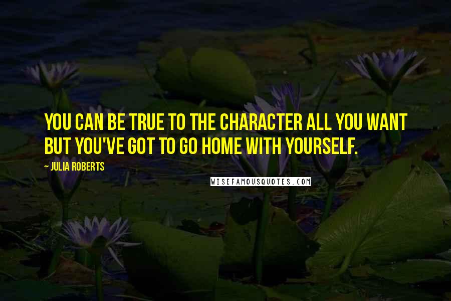 Julia Roberts Quotes: You can be true to the character all you want but you've got to go home with yourself.