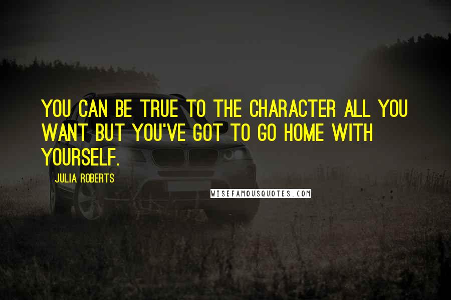 Julia Roberts Quotes: You can be true to the character all you want but you've got to go home with yourself.