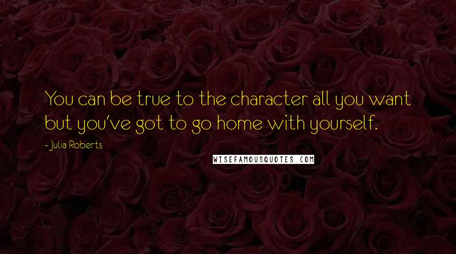 Julia Roberts Quotes: You can be true to the character all you want but you've got to go home with yourself.