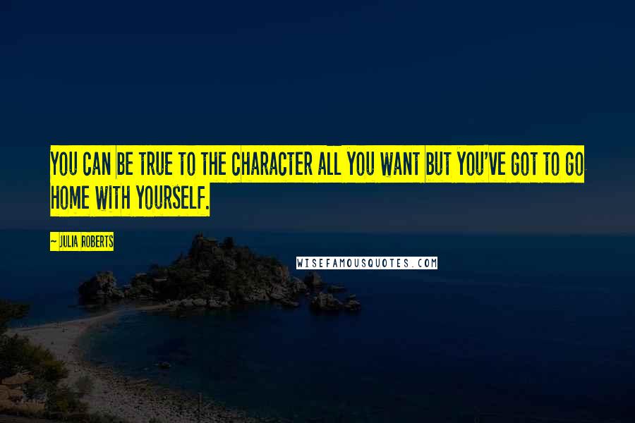 Julia Roberts Quotes: You can be true to the character all you want but you've got to go home with yourself.