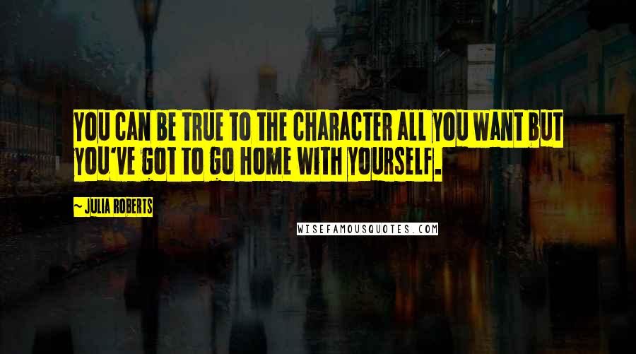 Julia Roberts Quotes: You can be true to the character all you want but you've got to go home with yourself.