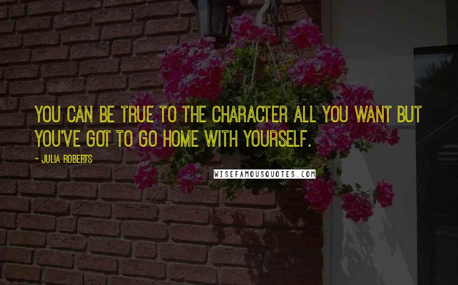 Julia Roberts Quotes: You can be true to the character all you want but you've got to go home with yourself.