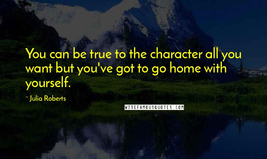 Julia Roberts Quotes: You can be true to the character all you want but you've got to go home with yourself.