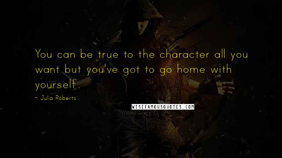 Julia Roberts Quotes: You can be true to the character all you want but you've got to go home with yourself.