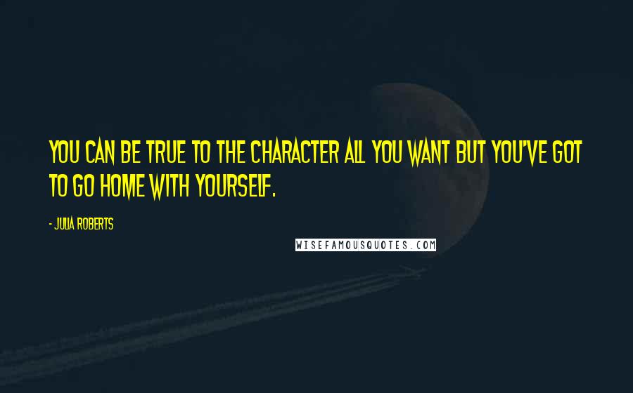 Julia Roberts Quotes: You can be true to the character all you want but you've got to go home with yourself.