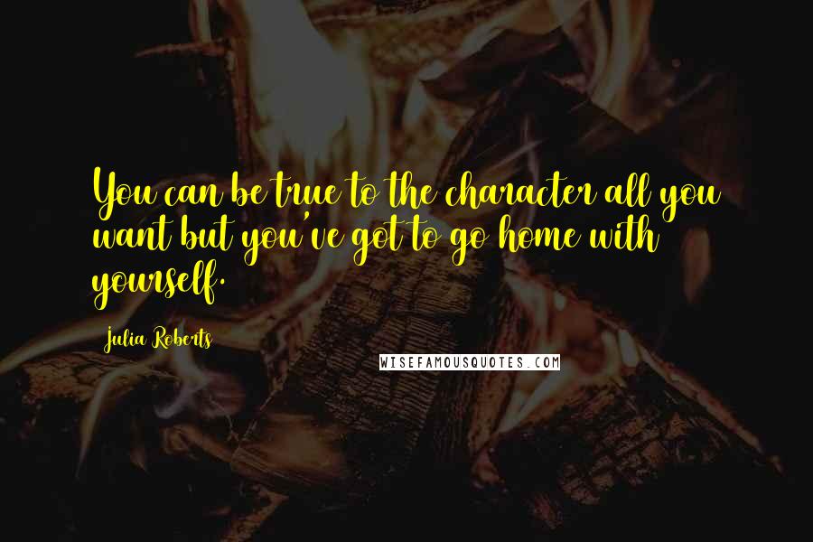 Julia Roberts Quotes: You can be true to the character all you want but you've got to go home with yourself.