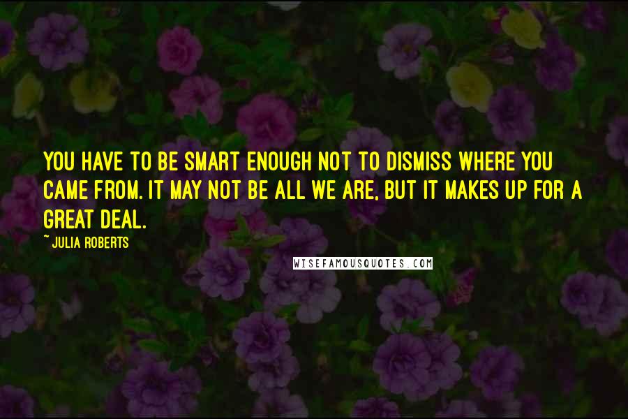 Julia Roberts Quotes: You have to be smart enough not to dismiss where you came from. It may not be all we are, but it makes up for a great deal.