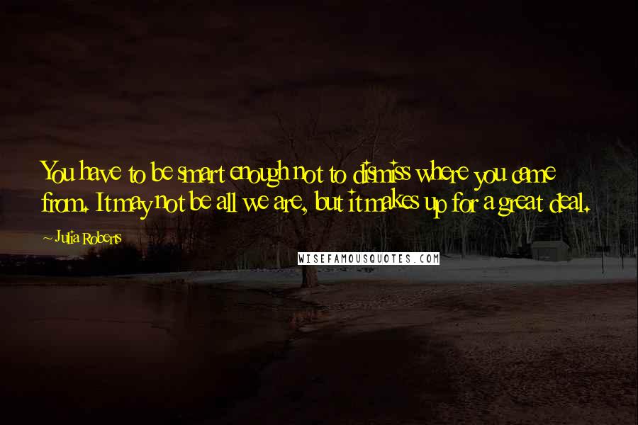Julia Roberts Quotes: You have to be smart enough not to dismiss where you came from. It may not be all we are, but it makes up for a great deal.