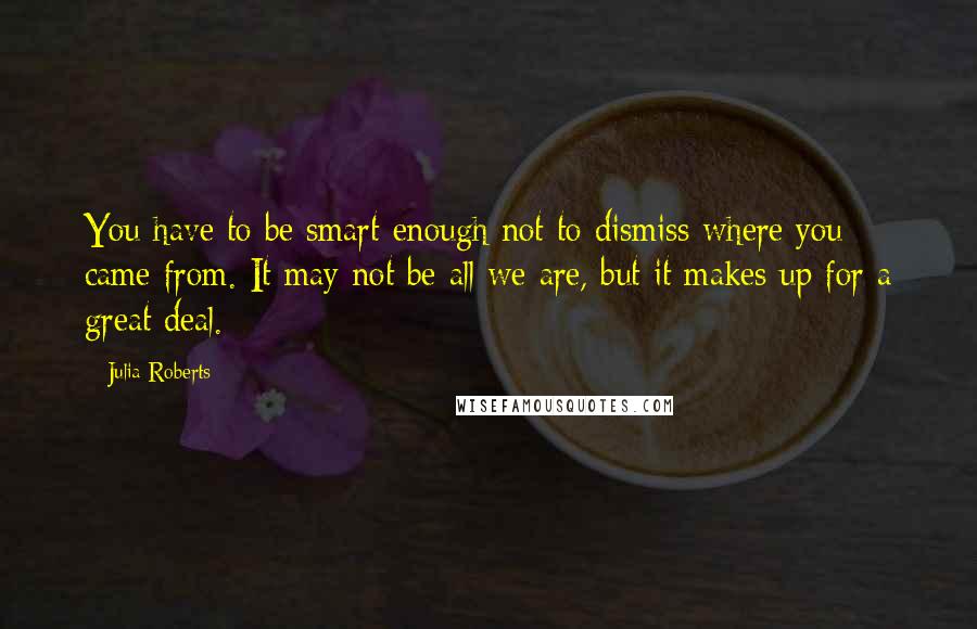 Julia Roberts Quotes: You have to be smart enough not to dismiss where you came from. It may not be all we are, but it makes up for a great deal.