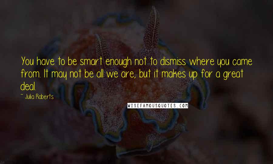 Julia Roberts Quotes: You have to be smart enough not to dismiss where you came from. It may not be all we are, but it makes up for a great deal.