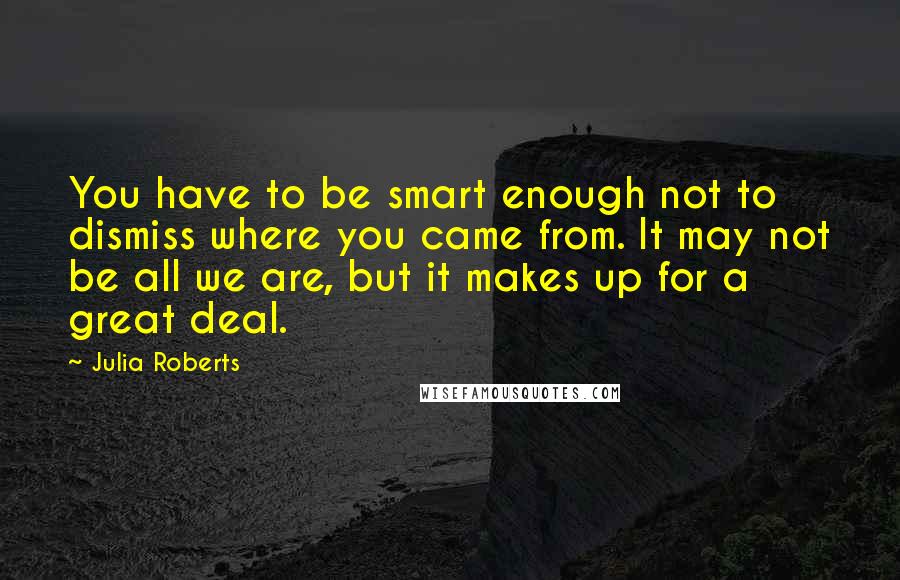 Julia Roberts Quotes: You have to be smart enough not to dismiss where you came from. It may not be all we are, but it makes up for a great deal.