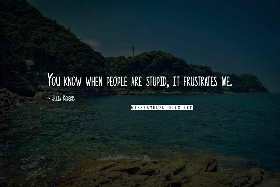 Julia Roberts Quotes: You know when people are stupid, it frustrates me.