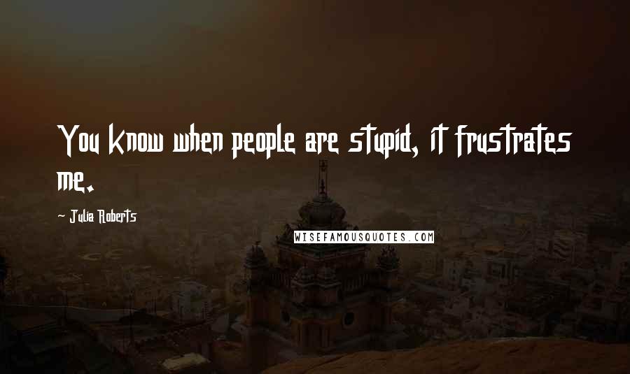 Julia Roberts Quotes: You know when people are stupid, it frustrates me.