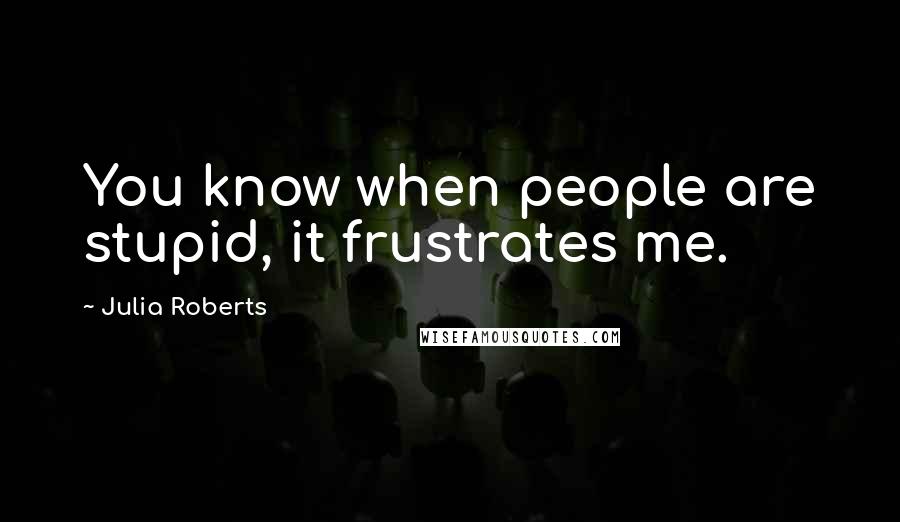 Julia Roberts Quotes: You know when people are stupid, it frustrates me.