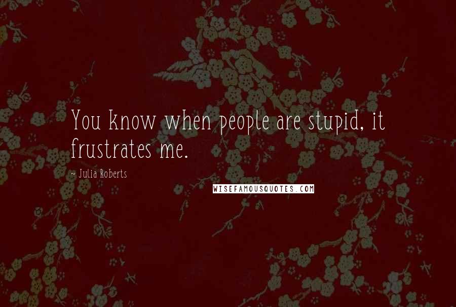 Julia Roberts Quotes: You know when people are stupid, it frustrates me.