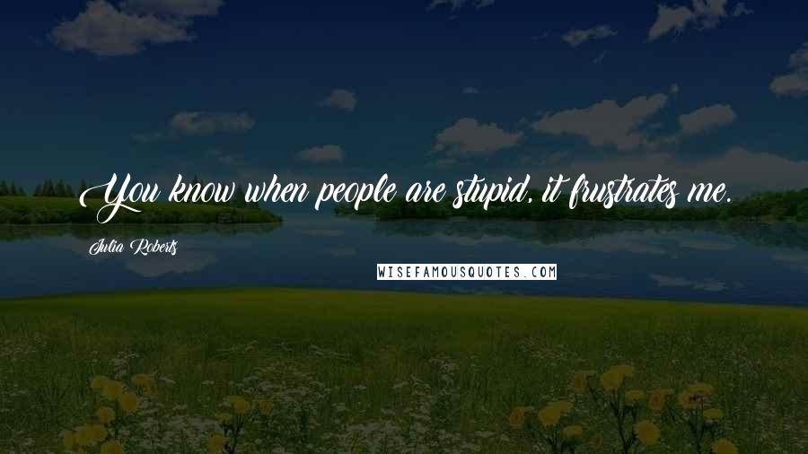 Julia Roberts Quotes: You know when people are stupid, it frustrates me.