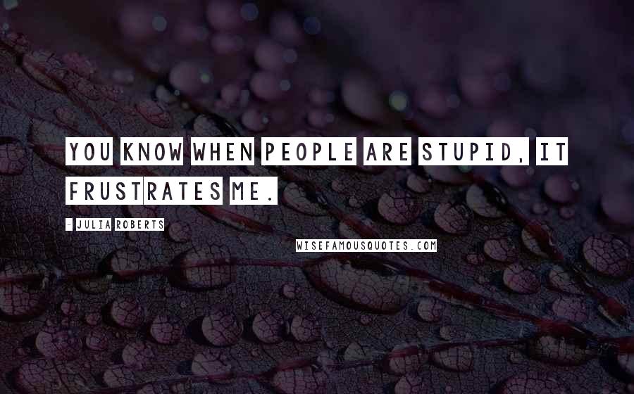 Julia Roberts Quotes: You know when people are stupid, it frustrates me.