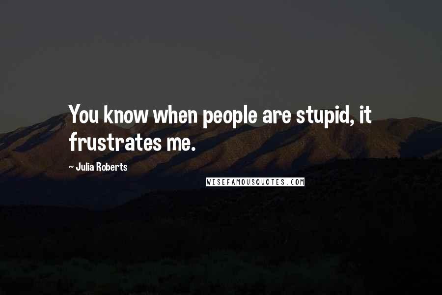 Julia Roberts Quotes: You know when people are stupid, it frustrates me.