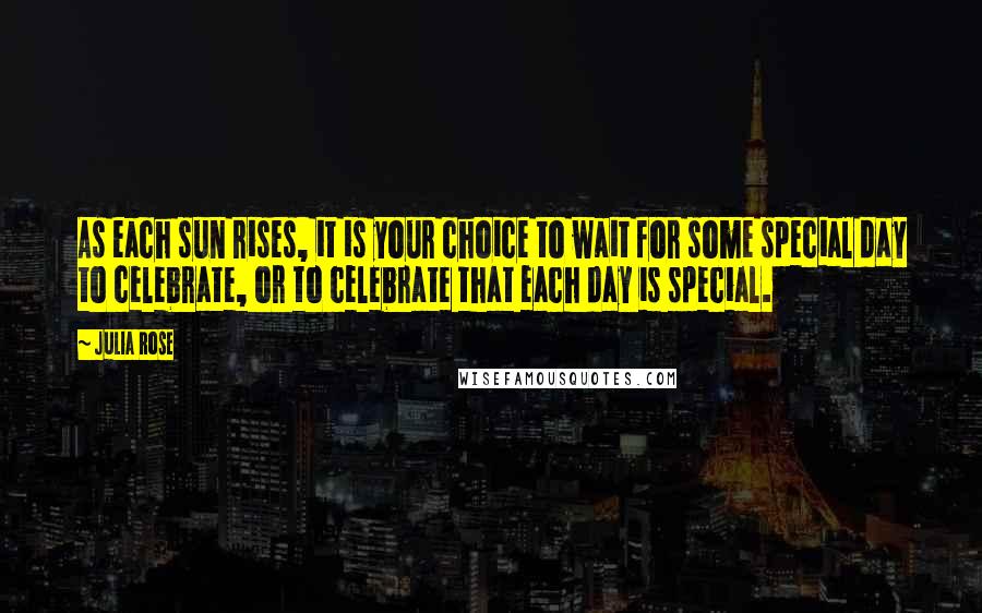 Julia Rose Quotes: As each sun rises, it is your choice to wait for some special day to celebrate, or to celebrate that each day is special.