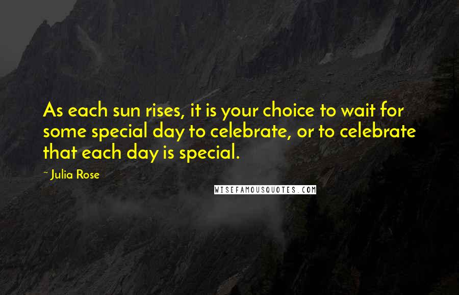 Julia Rose Quotes: As each sun rises, it is your choice to wait for some special day to celebrate, or to celebrate that each day is special.