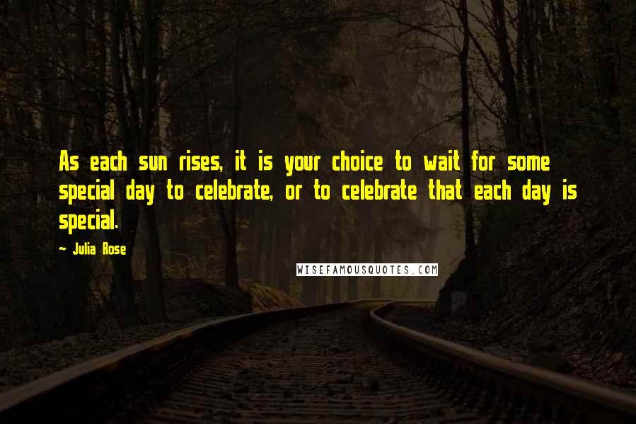Julia Rose Quotes: As each sun rises, it is your choice to wait for some special day to celebrate, or to celebrate that each day is special.