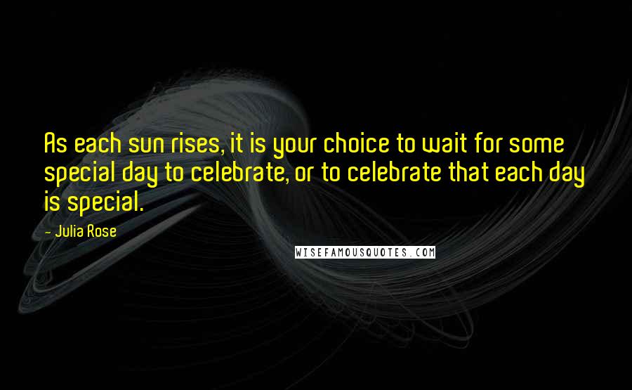 Julia Rose Quotes: As each sun rises, it is your choice to wait for some special day to celebrate, or to celebrate that each day is special.