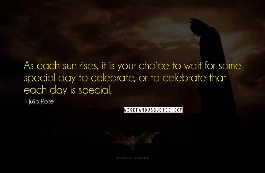 Julia Rose Quotes: As each sun rises, it is your choice to wait for some special day to celebrate, or to celebrate that each day is special.