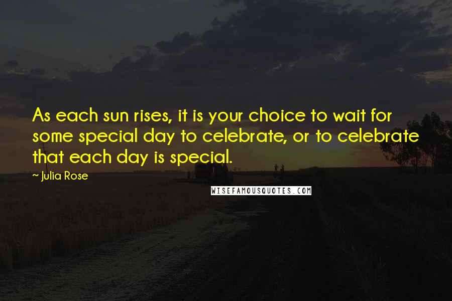 Julia Rose Quotes: As each sun rises, it is your choice to wait for some special day to celebrate, or to celebrate that each day is special.