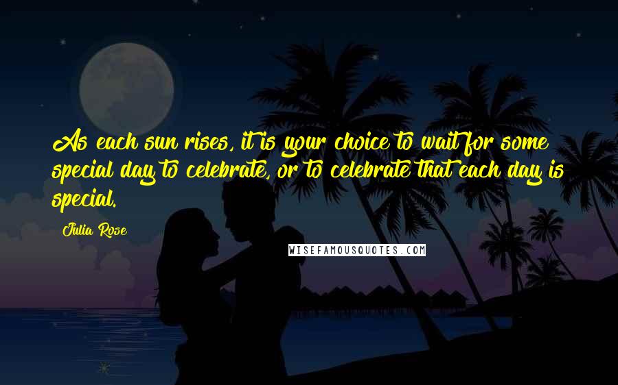 Julia Rose Quotes: As each sun rises, it is your choice to wait for some special day to celebrate, or to celebrate that each day is special.