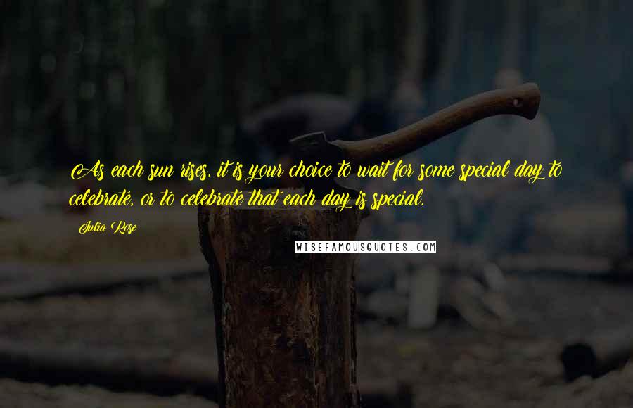 Julia Rose Quotes: As each sun rises, it is your choice to wait for some special day to celebrate, or to celebrate that each day is special.